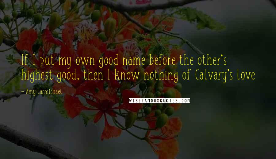 Amy Carmichael Quotes: If I put my own good name before the other's highest good, then I know nothing of Calvary's love