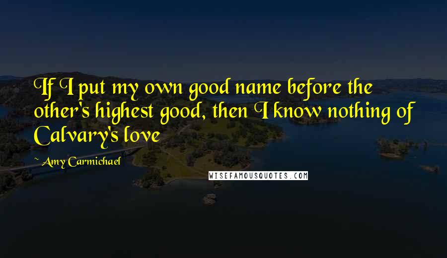 Amy Carmichael Quotes: If I put my own good name before the other's highest good, then I know nothing of Calvary's love