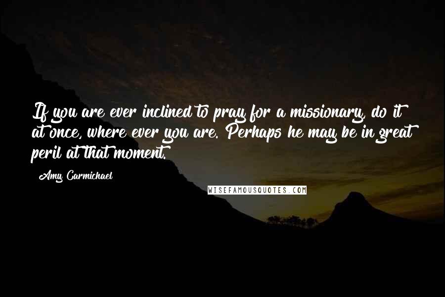 Amy Carmichael Quotes: If you are ever inclined to pray for a missionary, do it at once, where ever you are. Perhaps he may be in great peril at that moment.
