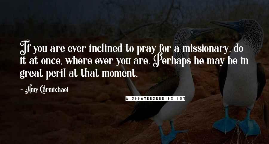 Amy Carmichael Quotes: If you are ever inclined to pray for a missionary, do it at once, where ever you are. Perhaps he may be in great peril at that moment.