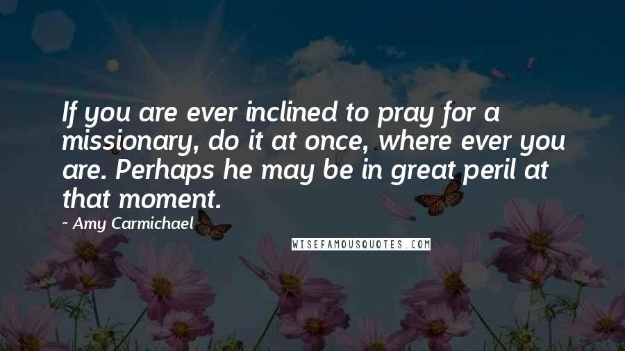 Amy Carmichael Quotes: If you are ever inclined to pray for a missionary, do it at once, where ever you are. Perhaps he may be in great peril at that moment.