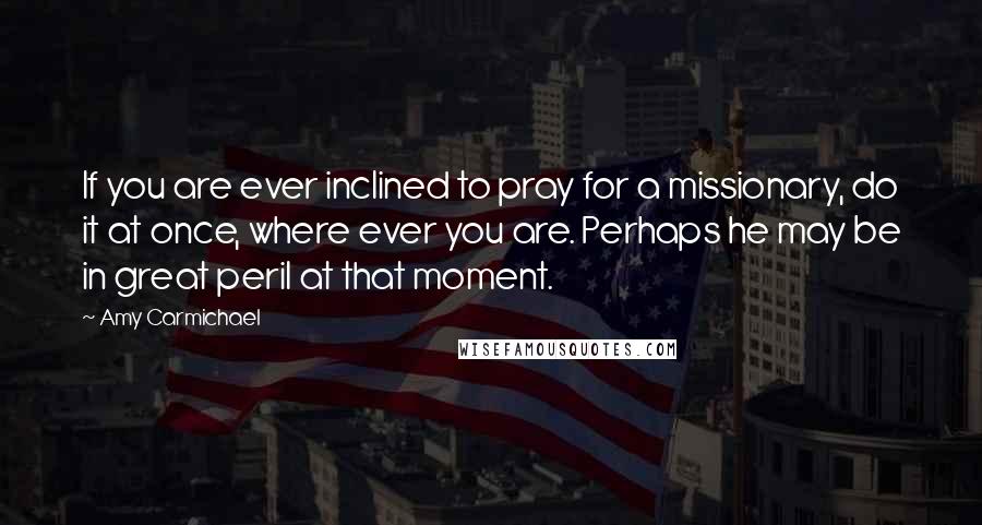 Amy Carmichael Quotes: If you are ever inclined to pray for a missionary, do it at once, where ever you are. Perhaps he may be in great peril at that moment.