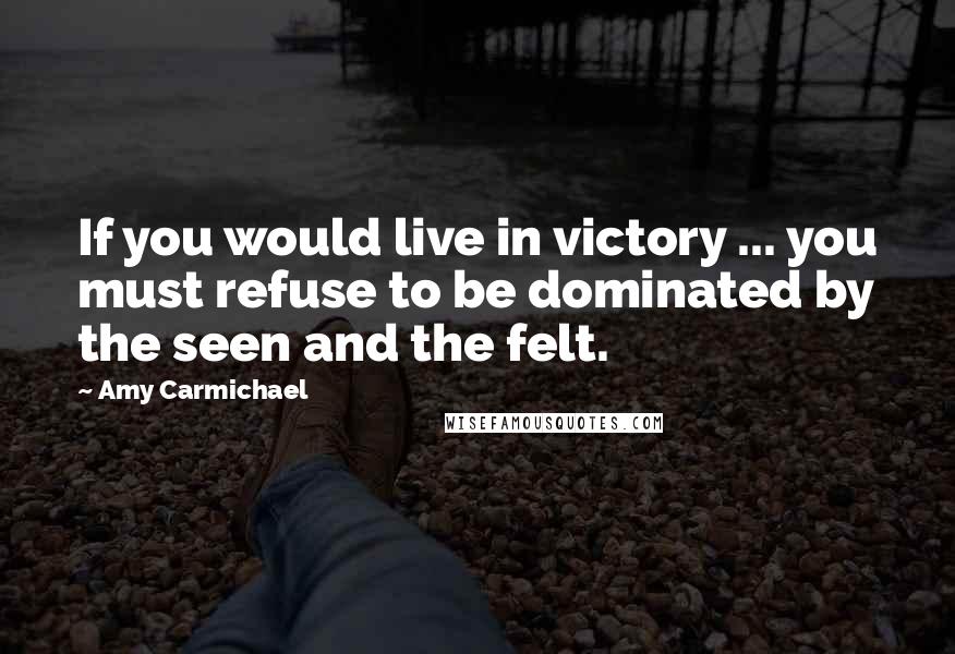 Amy Carmichael Quotes: If you would live in victory ... you must refuse to be dominated by the seen and the felt.