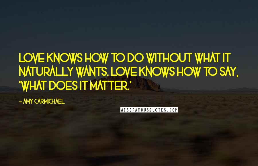 Amy Carmichael Quotes: Love knows how to do without what it naturally wants. Love knows how to say, 'What does it matter.'