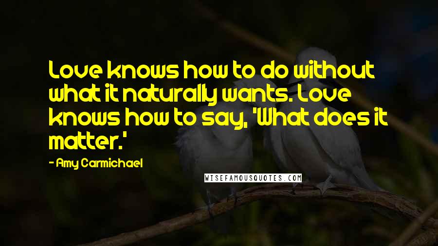 Amy Carmichael Quotes: Love knows how to do without what it naturally wants. Love knows how to say, 'What does it matter.'