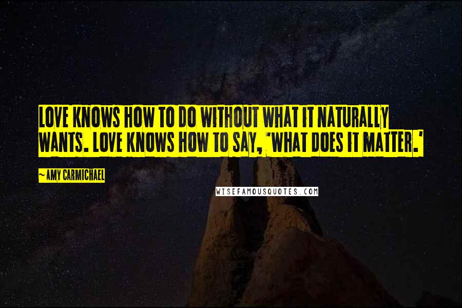 Amy Carmichael Quotes: Love knows how to do without what it naturally wants. Love knows how to say, 'What does it matter.'