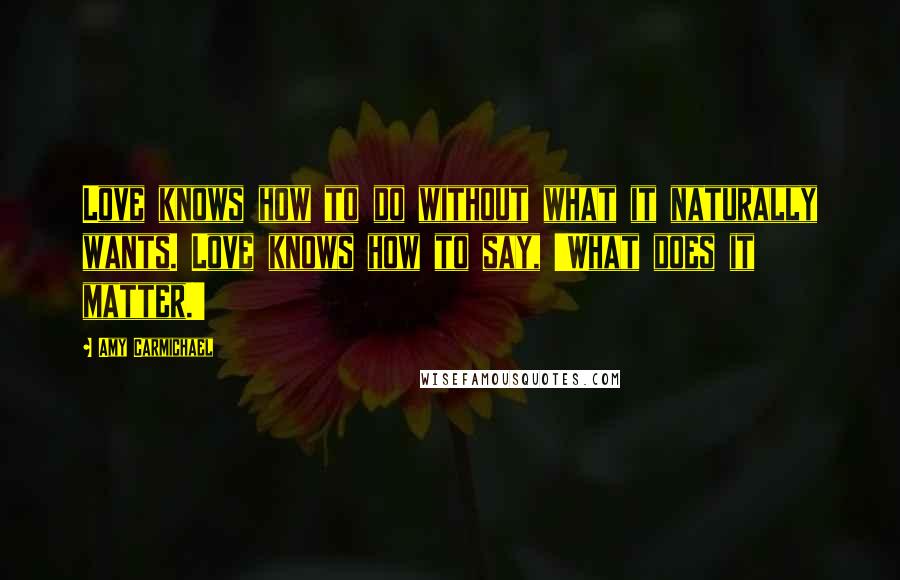 Amy Carmichael Quotes: Love knows how to do without what it naturally wants. Love knows how to say, 'What does it matter.'