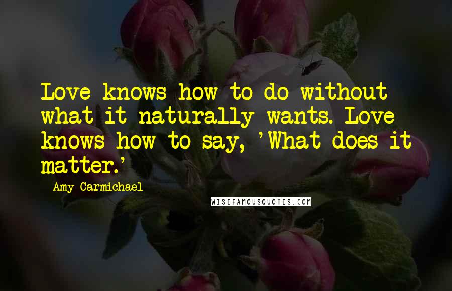 Amy Carmichael Quotes: Love knows how to do without what it naturally wants. Love knows how to say, 'What does it matter.'