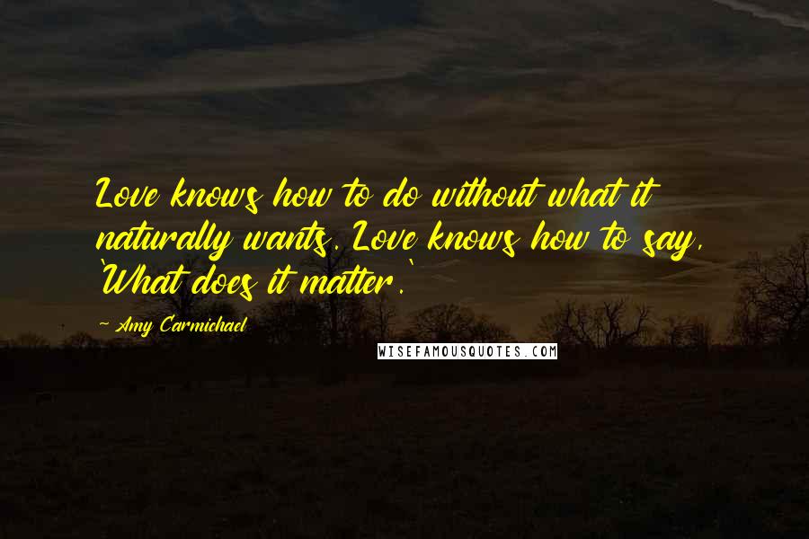 Amy Carmichael Quotes: Love knows how to do without what it naturally wants. Love knows how to say, 'What does it matter.'