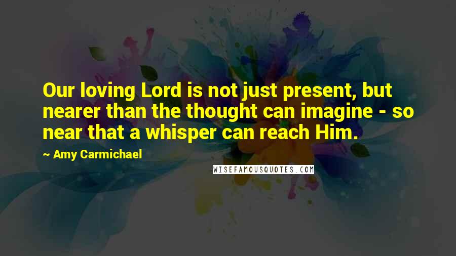 Amy Carmichael Quotes: Our loving Lord is not just present, but nearer than the thought can imagine - so near that a whisper can reach Him.