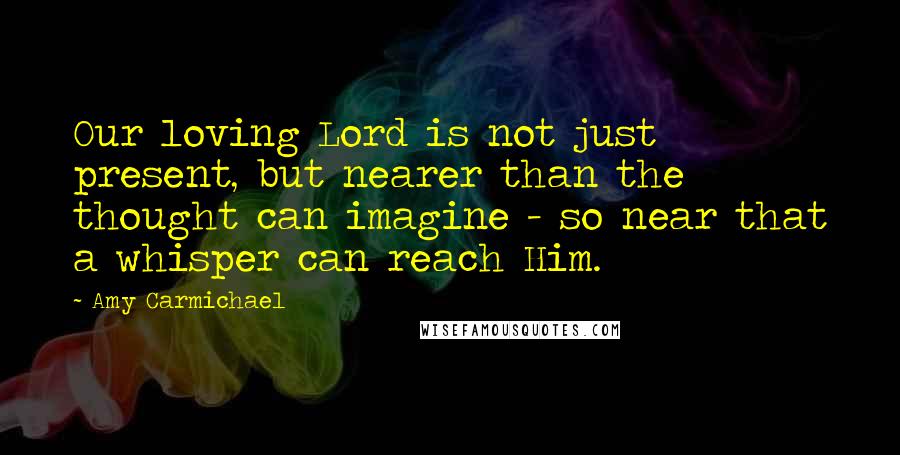Amy Carmichael Quotes: Our loving Lord is not just present, but nearer than the thought can imagine - so near that a whisper can reach Him.