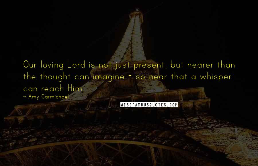 Amy Carmichael Quotes: Our loving Lord is not just present, but nearer than the thought can imagine - so near that a whisper can reach Him.