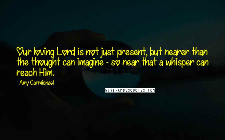Amy Carmichael Quotes: Our loving Lord is not just present, but nearer than the thought can imagine - so near that a whisper can reach Him.