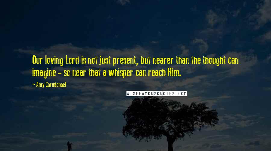 Amy Carmichael Quotes: Our loving Lord is not just present, but nearer than the thought can imagine - so near that a whisper can reach Him.