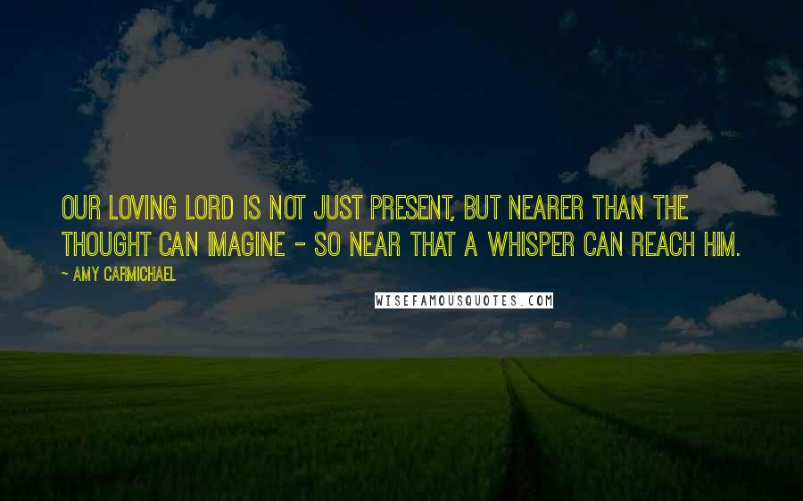 Amy Carmichael Quotes: Our loving Lord is not just present, but nearer than the thought can imagine - so near that a whisper can reach Him.