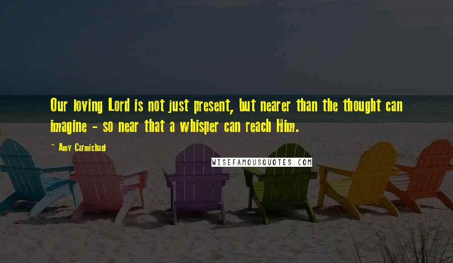 Amy Carmichael Quotes: Our loving Lord is not just present, but nearer than the thought can imagine - so near that a whisper can reach Him.