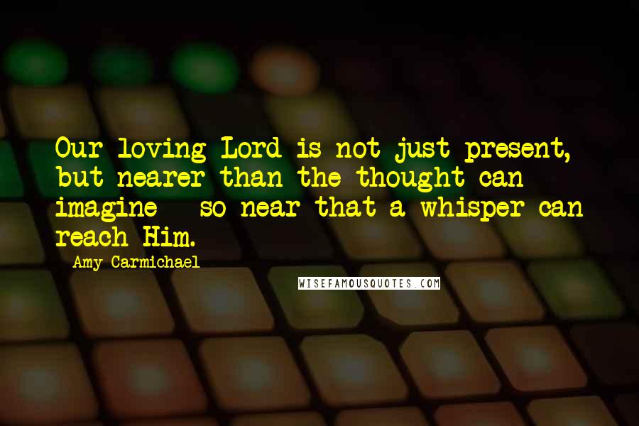 Amy Carmichael Quotes: Our loving Lord is not just present, but nearer than the thought can imagine - so near that a whisper can reach Him.