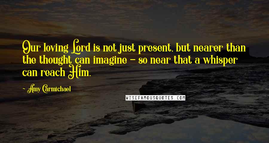 Amy Carmichael Quotes: Our loving Lord is not just present, but nearer than the thought can imagine - so near that a whisper can reach Him.