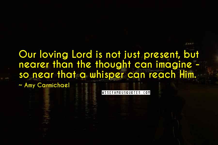 Amy Carmichael Quotes: Our loving Lord is not just present, but nearer than the thought can imagine - so near that a whisper can reach Him.
