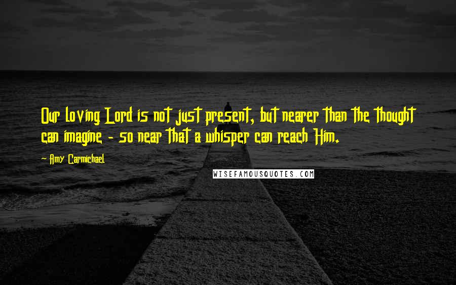 Amy Carmichael Quotes: Our loving Lord is not just present, but nearer than the thought can imagine - so near that a whisper can reach Him.