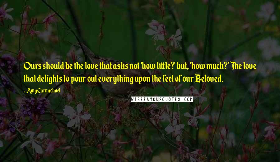 Amy Carmichael Quotes: Ours should be the love that asks not 'how little?' but, 'how much?' The love that delights to pour out everything upon the feet of our Beloved.