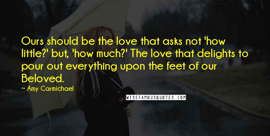 Amy Carmichael Quotes: Ours should be the love that asks not 'how little?' but, 'how much?' The love that delights to pour out everything upon the feet of our Beloved.