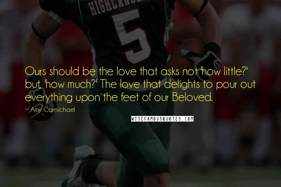 Amy Carmichael Quotes: Ours should be the love that asks not 'how little?' but, 'how much?' The love that delights to pour out everything upon the feet of our Beloved.