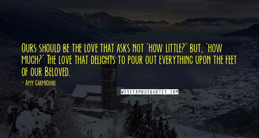 Amy Carmichael Quotes: Ours should be the love that asks not 'how little?' but, 'how much?' The love that delights to pour out everything upon the feet of our Beloved.