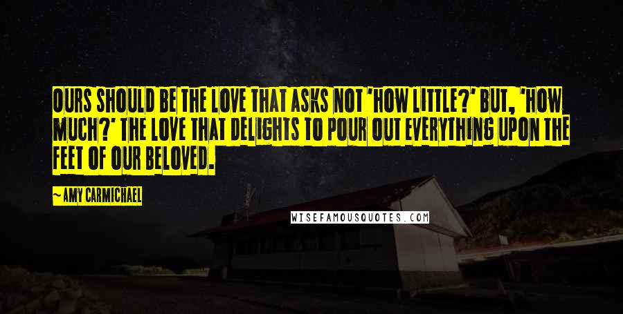 Amy Carmichael Quotes: Ours should be the love that asks not 'how little?' but, 'how much?' The love that delights to pour out everything upon the feet of our Beloved.