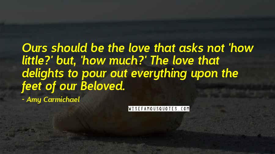 Amy Carmichael Quotes: Ours should be the love that asks not 'how little?' but, 'how much?' The love that delights to pour out everything upon the feet of our Beloved.