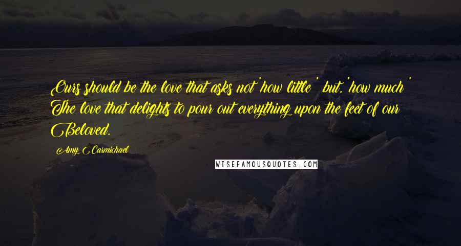 Amy Carmichael Quotes: Ours should be the love that asks not 'how little?' but, 'how much?' The love that delights to pour out everything upon the feet of our Beloved.