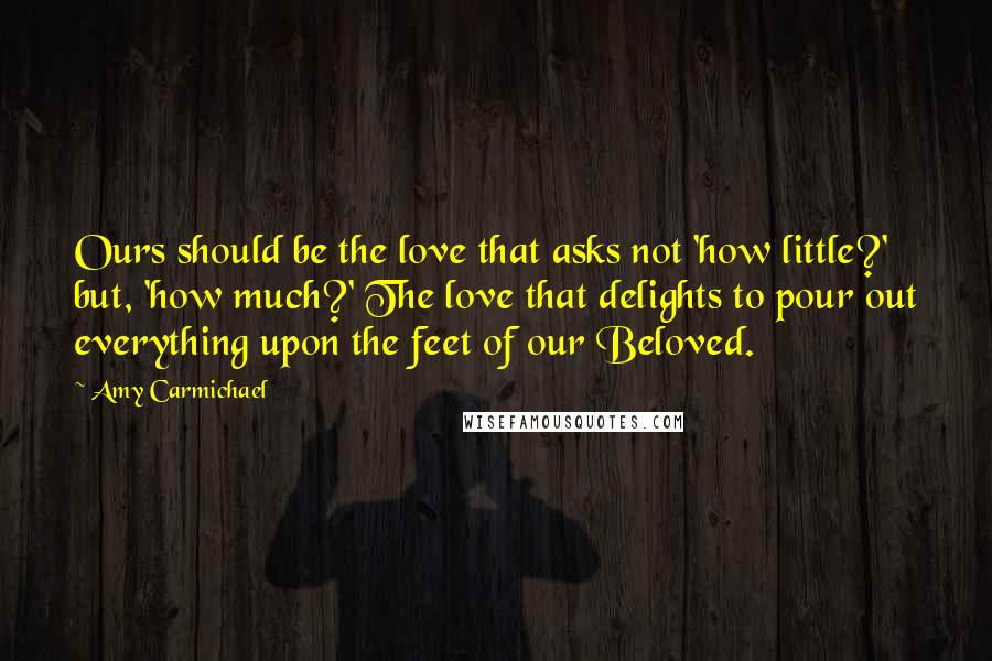 Amy Carmichael Quotes: Ours should be the love that asks not 'how little?' but, 'how much?' The love that delights to pour out everything upon the feet of our Beloved.