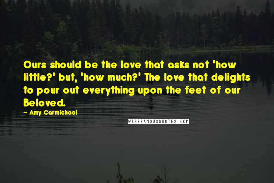 Amy Carmichael Quotes: Ours should be the love that asks not 'how little?' but, 'how much?' The love that delights to pour out everything upon the feet of our Beloved.