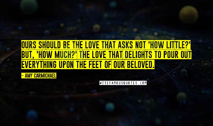 Amy Carmichael Quotes: Ours should be the love that asks not 'how little?' but, 'how much?' The love that delights to pour out everything upon the feet of our Beloved.