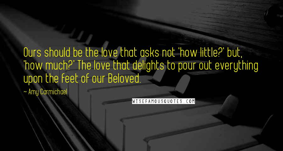 Amy Carmichael Quotes: Ours should be the love that asks not 'how little?' but, 'how much?' The love that delights to pour out everything upon the feet of our Beloved.