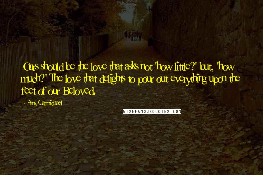 Amy Carmichael Quotes: Ours should be the love that asks not 'how little?' but, 'how much?' The love that delights to pour out everything upon the feet of our Beloved.