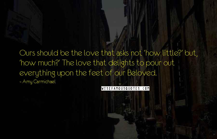 Amy Carmichael Quotes: Ours should be the love that asks not 'how little?' but, 'how much?' The love that delights to pour out everything upon the feet of our Beloved.