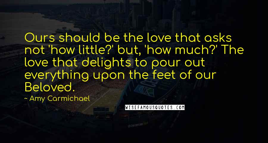 Amy Carmichael Quotes: Ours should be the love that asks not 'how little?' but, 'how much?' The love that delights to pour out everything upon the feet of our Beloved.
