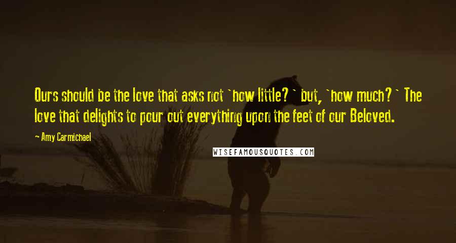 Amy Carmichael Quotes: Ours should be the love that asks not 'how little?' but, 'how much?' The love that delights to pour out everything upon the feet of our Beloved.