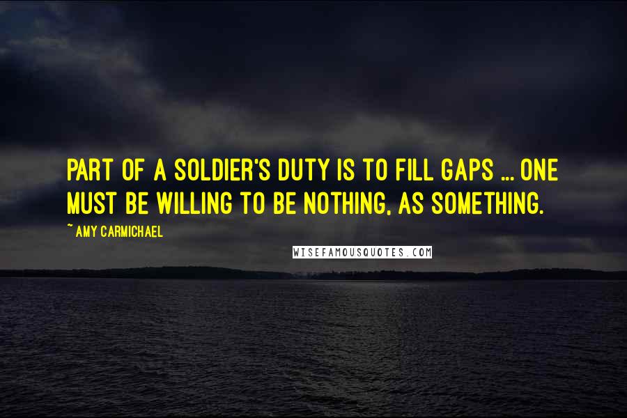 Amy Carmichael Quotes: Part of a soldier's duty is to fill gaps ... one must be willing to be nothing, as something.