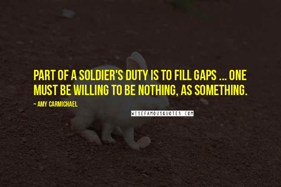 Amy Carmichael Quotes: Part of a soldier's duty is to fill gaps ... one must be willing to be nothing, as something.