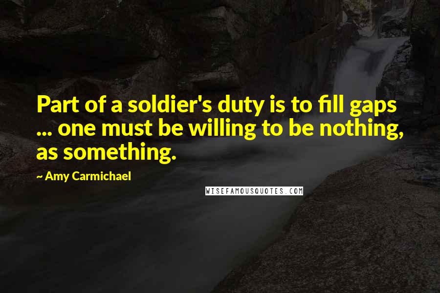 Amy Carmichael Quotes: Part of a soldier's duty is to fill gaps ... one must be willing to be nothing, as something.