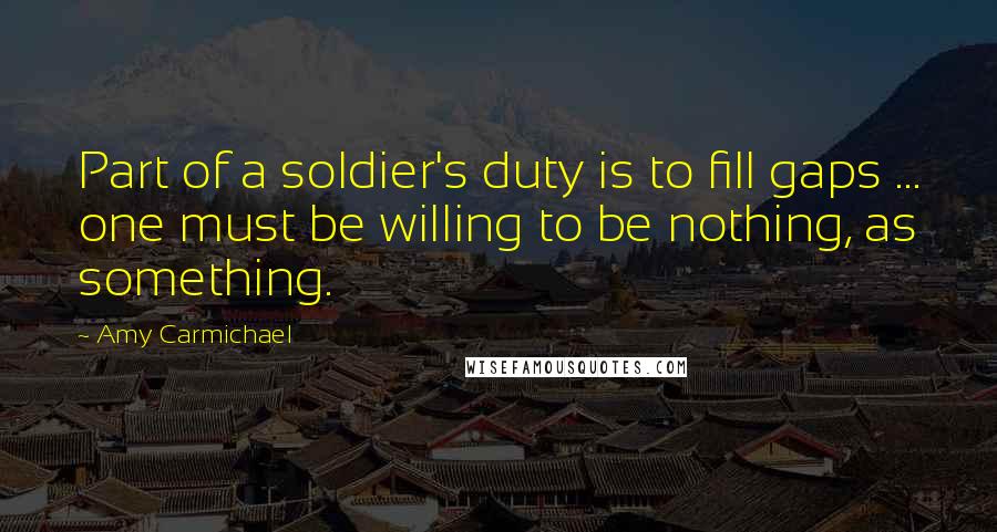 Amy Carmichael Quotes: Part of a soldier's duty is to fill gaps ... one must be willing to be nothing, as something.