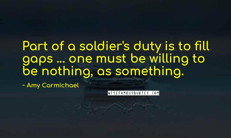 Amy Carmichael Quotes: Part of a soldier's duty is to fill gaps ... one must be willing to be nothing, as something.
