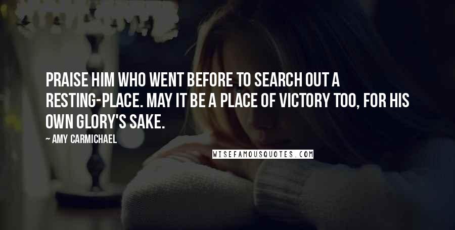 Amy Carmichael Quotes: Praise Him who went before to search out a Resting-place. May it be a place of victory too, for His own glory's sake.