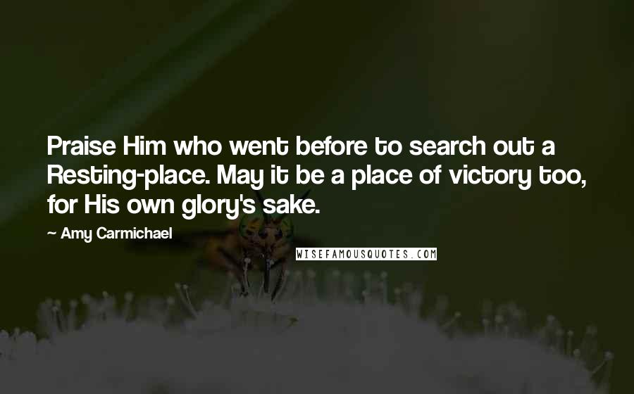 Amy Carmichael Quotes: Praise Him who went before to search out a Resting-place. May it be a place of victory too, for His own glory's sake.