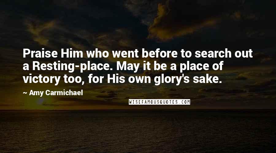 Amy Carmichael Quotes: Praise Him who went before to search out a Resting-place. May it be a place of victory too, for His own glory's sake.