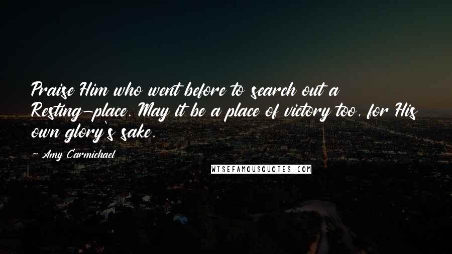 Amy Carmichael Quotes: Praise Him who went before to search out a Resting-place. May it be a place of victory too, for His own glory's sake.