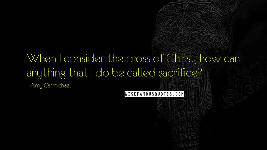 Amy Carmichael Quotes: When I consider the cross of Christ, how can anything that I do be called sacrifice?