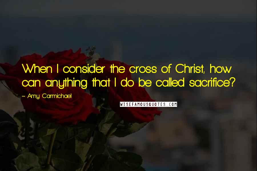 Amy Carmichael Quotes: When I consider the cross of Christ, how can anything that I do be called sacrifice?